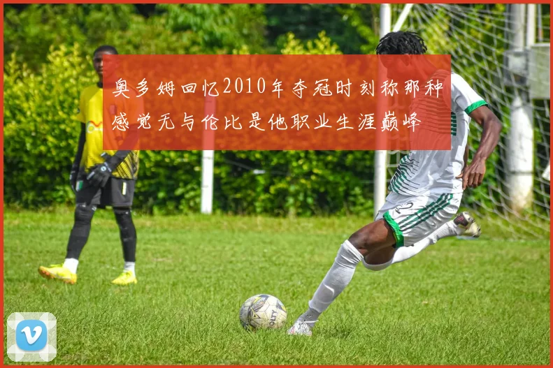 奥多姆回忆2010年夺冠时刻称那种感觉无与伦比是他职业生涯巅峰