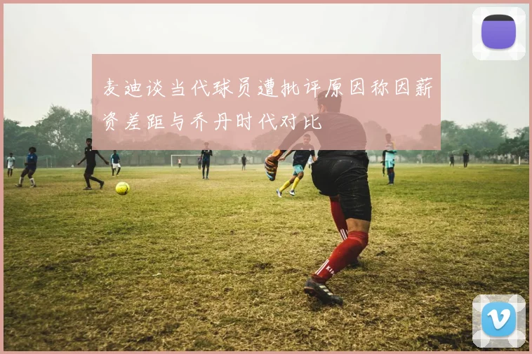 麦迪谈当代球员遭批评原因称因薪资差距与乔丹时代对比