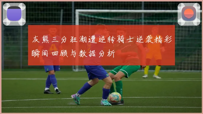 灰熊三分狂潮遭逆转骑士逆袭精彩瞬间回顾与数据分析