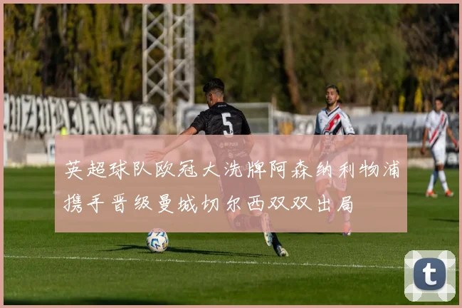 英超球队欧冠大洗牌阿森纳利物浦携手晋级曼城切尔西双双出局