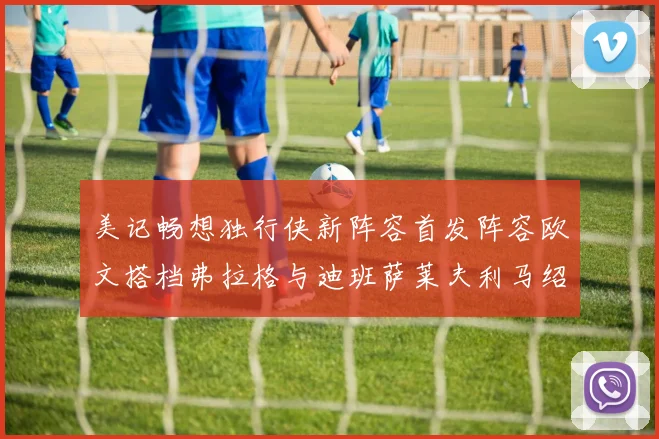 美记畅想独行侠新阵容首发阵容欧文搭档弗拉格与迪班萨莱夫利马绍尔共筑冠军梦