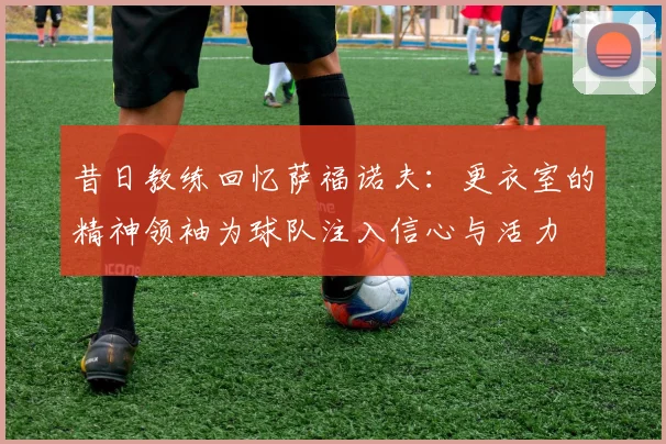 昔日教练回忆萨福诺夫：更衣室的精神领袖为球队注入信心与活力