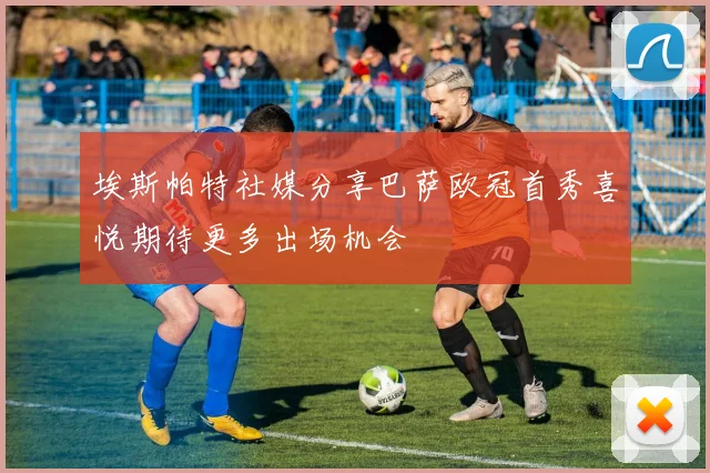 埃斯帕特社媒分享巴萨欧冠首秀喜悦期待更多出场机会