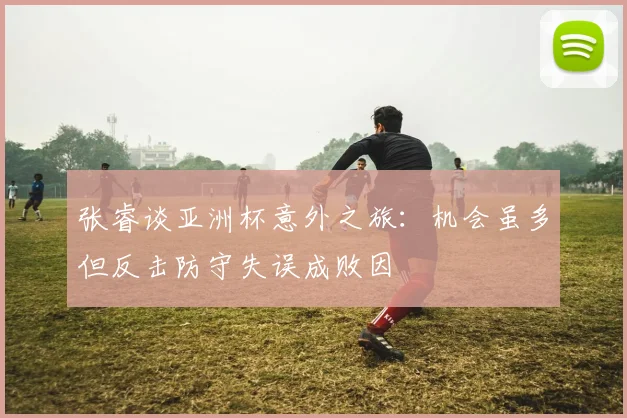 张睿谈亚洲杯意外之旅：机会虽多但反击防守失误成败因