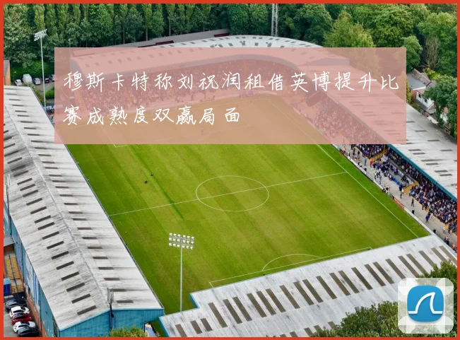 穆斯卡特称刘祝润租借英博提升比赛成熟度双赢局面