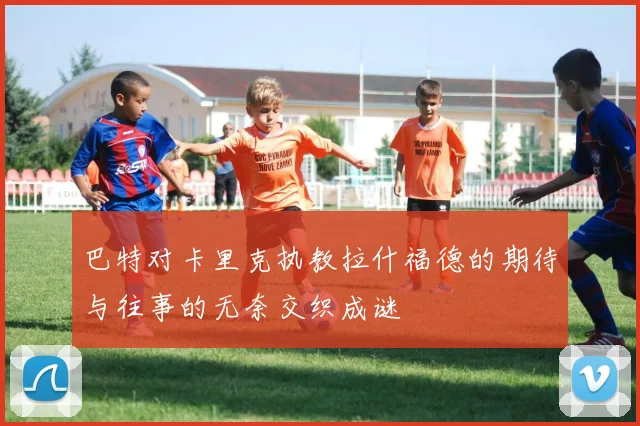巴特对卡里克执教拉什福德的期待与往事的无奈交织成谜