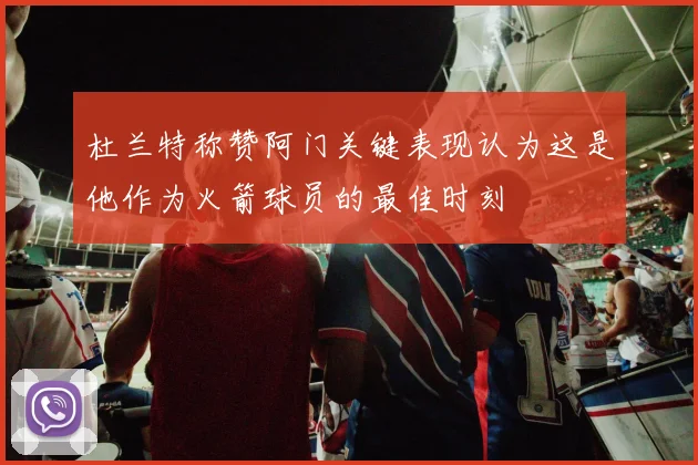 杜兰特称赞阿门关键表现认为这是他作为火箭球员的最佳时刻