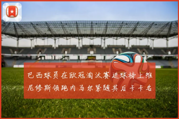 巴西球员在欧冠淘汰赛进球榜上维尼修斯领跑内马尔紧随其后卡卡名列第三